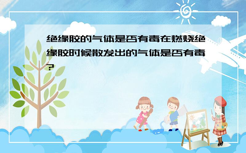 绝缘胶的气体是否有毒在燃烧绝缘胶时候散发出的气体是否有毒?