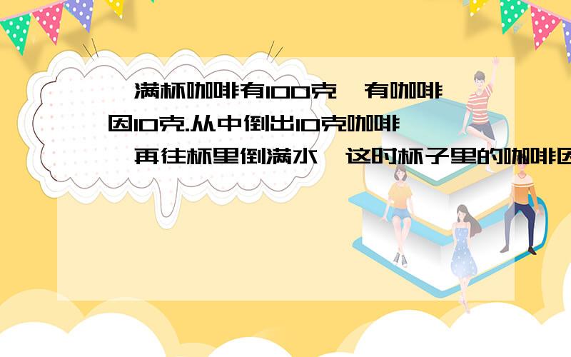 一满杯咖啡有100克,有咖啡因10克.从中倒出10克咖啡,再往杯里倒满水,这时杯子里的咖啡因和水的比是多少?（写出步骤）