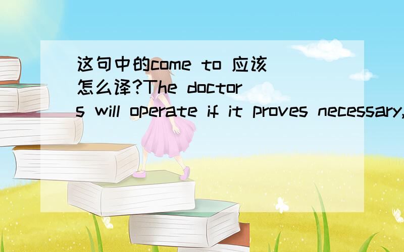 这句中的come to 应该怎么译?The doctors will operate if it proves necessary,but it may not ( )that.A.come to B.turn to C.refer to D.get to 选A对吗,那后半句又怎么翻译呢?