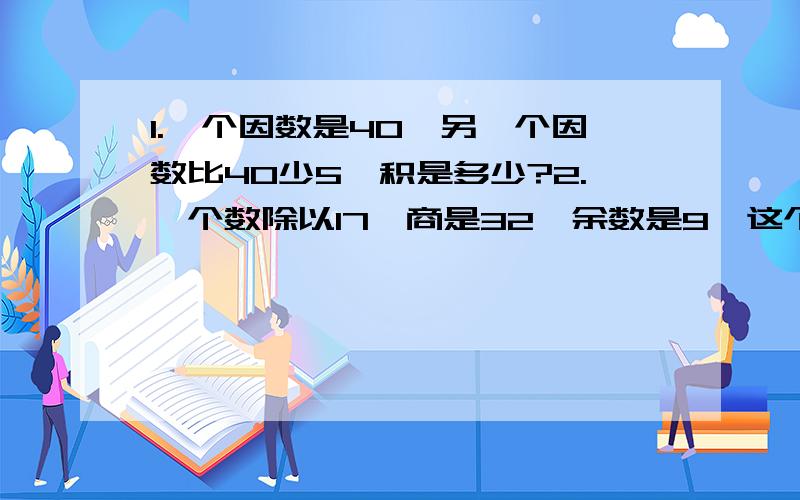 1.一个因数是40,另一个因数比40少5,积是多少?2.一个数除以17,商是32,余数是9,这个1.一个因数是40,另一个因数比40少5,积是多少?2.一个数除以17,商是32,余数是9,这个数是多少?