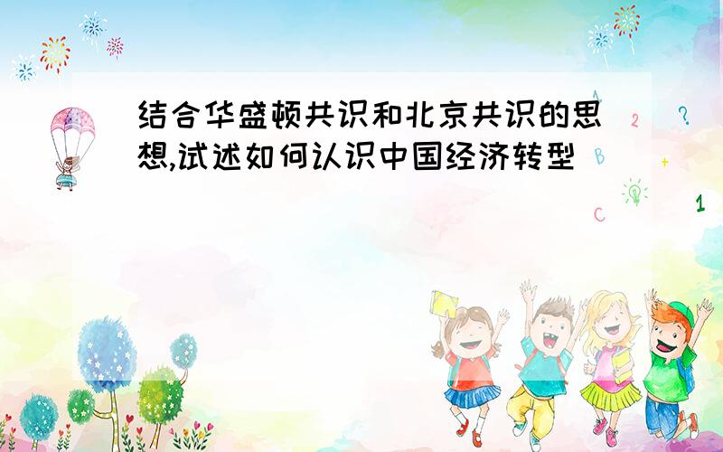 结合华盛顿共识和北京共识的思想,试述如何认识中国经济转型