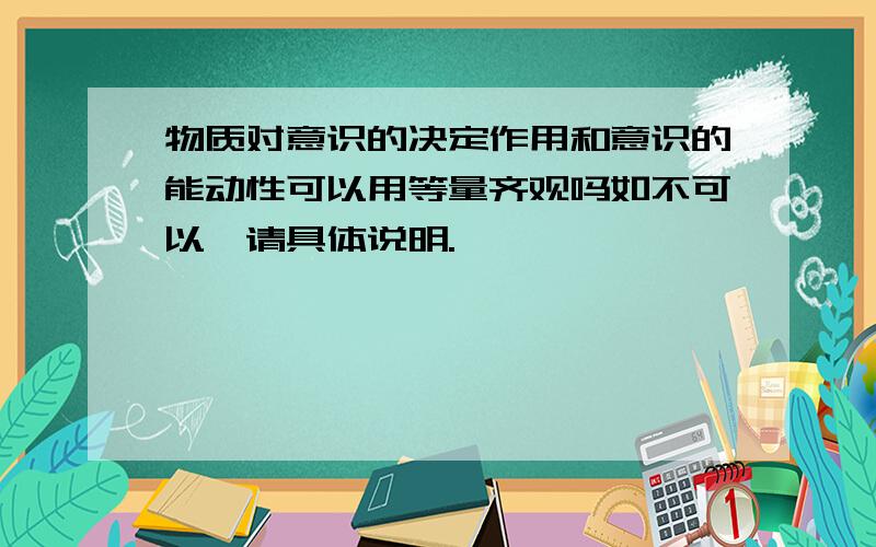 物质对意识的决定作用和意识的能动性可以用等量齐观吗如不可以,请具体说明.