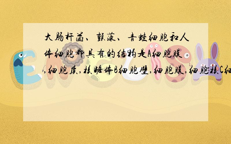 大肠杆菌、颤藻、青蛙细胞和人体细胞都具有的结构是A细胞膜,细胞质,核糖体B细胞壁,细胞膜,细胞核C细胞膜,细胞质,核膜D细胞壁,细胞膜,核膜