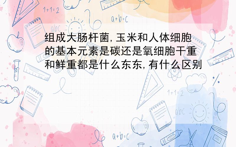 组成大肠杆菌,玉米和人体细胞的基本元素是碳还是氧细胞干重和鲜重都是什么东东,有什么区别