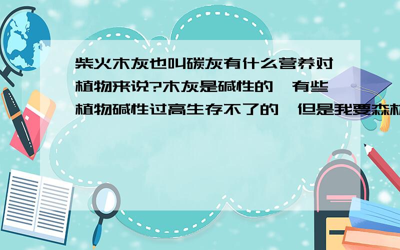 柴火木灰也叫碳灰有什么营养对植物来说?木灰是碱性的,有些植物碱性过高生存不了的,但是我要森林里看见火灾过后下一场雨那些植物生长得更加好.