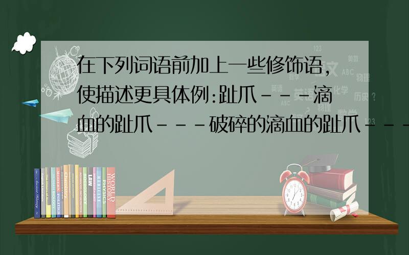 在下列词语前加上一些修饰语,使描述更具体例:趾爪---滴血的趾爪---破碎的滴血的趾爪---巨大而破碎的滴血的趾爪班羚---( )---( )---( )荷花---( )---( )---( )祖国---( )---( ）－－－（ ）