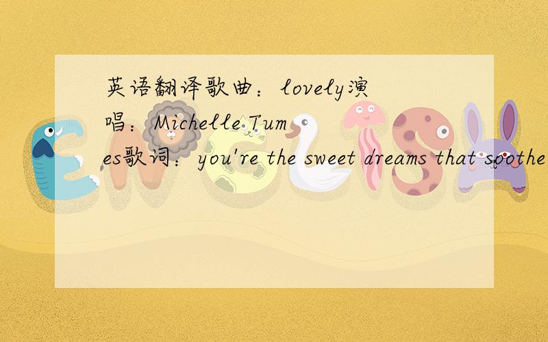 英语翻译歌曲：lovely演唱：Michelle Tumes歌词：you're the sweet dreams that soothe mewhen i cant fall asleepyou're the fieldin the middle of the cityim rushing byin the speed of lightyou're the strong resolutionwhen i found all the piecey