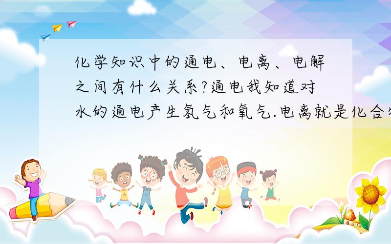 化学知识中的通电、电离、电解之间有什么关系?通电我知道对水的通电产生氢气和氧气.电离就是化合物在水中形成自由移动的带电离子吧.