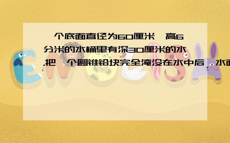 一个底面直径为60厘米,高6分米的水桶里有深30厘米的水.把一个圆锥铅块完全淹没在水中后,水面上升了2厘米,这个圆锥铅块底面半径15厘米,那么高多少厘米?（用方程解）