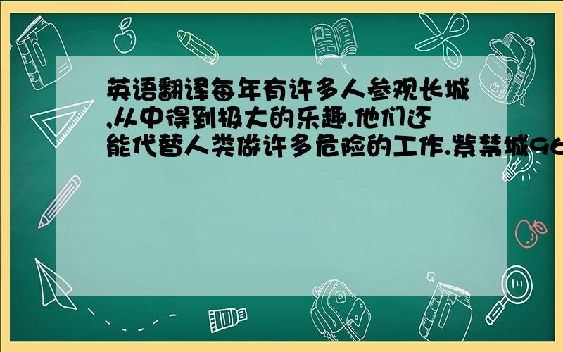 英语翻译每年有许多人参观长城,从中得到极大的乐趣.他们还能代替人类做许多危险的工作.紫禁城960米长,750米宽.我们不出门就能购物.-你对乐器了解多少?-知之甚少.他是个10岁的小男孩,但他