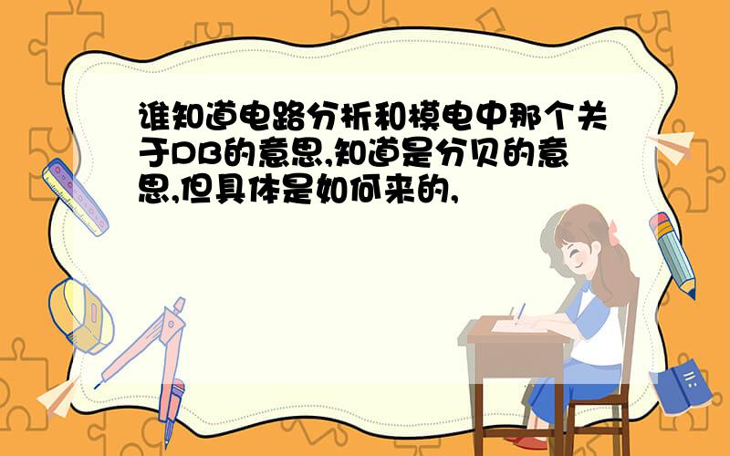 谁知道电路分析和模电中那个关于DB的意思,知道是分贝的意思,但具体是如何来的,