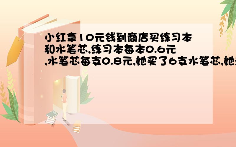 小红拿10元钱到商店买练习本和水笔芯,练习本每本0.6元,水笔芯每支0.8元,她买了6支水笔芯,她最多还能买-----本练习本