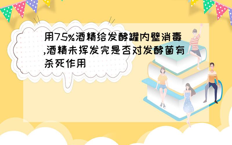 用75%酒精给发酵罐内壁消毒,酒精未挥发完是否对发酵菌有杀死作用