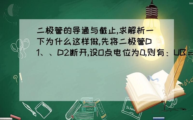 二极管的导通与截止,求解析一下为什么这样做,先将二极管D1、、D2断开,设O点电位为0,则有：UB＝－6V UA＝－9V 二极管两端的电压：UD1＝UAB＝ UA－UB＝－3V＜0　　　　　　　　　UD2＝UAO＝UA－UO