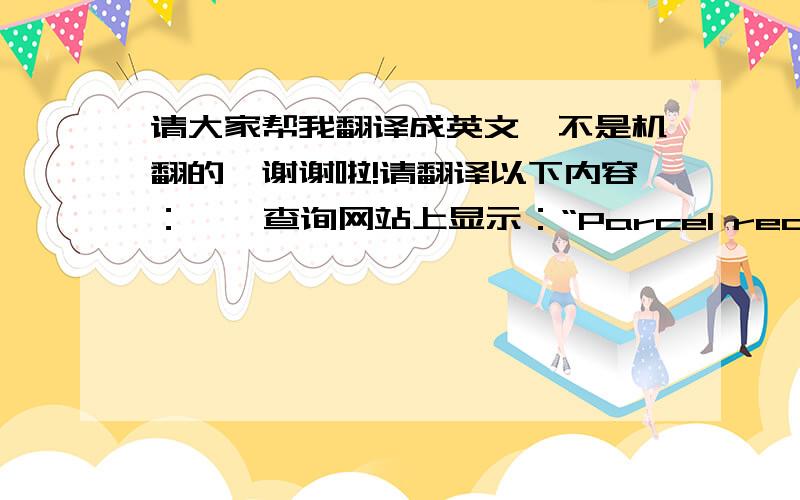 请大家帮我翻译成英文,不是机翻的,谢谢啦!请翻译以下内容：    查询网站上显示：“Parcel received in country of destination”,但是我还没有收到呀,你能帮我查一下是怎么回事吗?另外,你在包裹单上