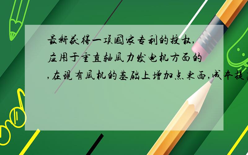 最新获得一项国家专利的授权,应用于垂直轴风力发电机方面的,在现有风机的基础上增加点东西,成本提高10-20%; 发电效率可以提高70-80%,有兴趣的朋友可以和我探讨一下,