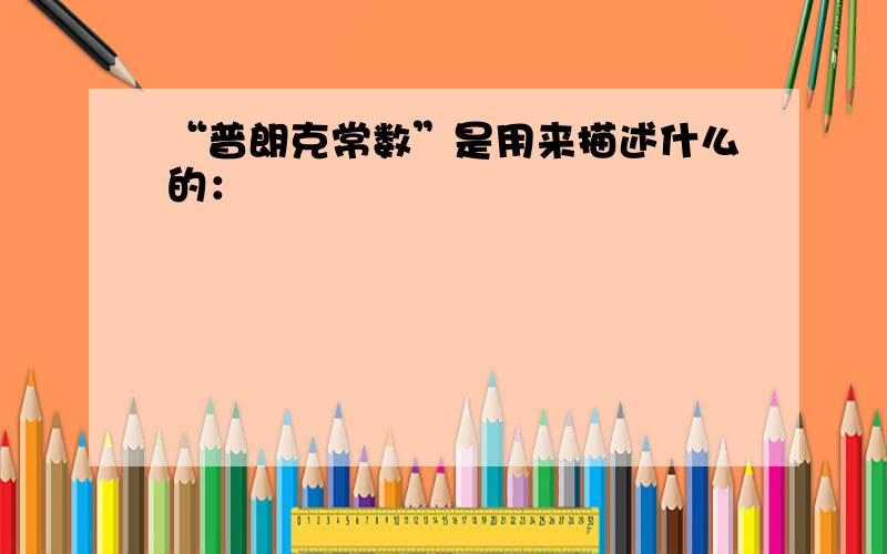 “普朗克常数”是用来描述什么的：