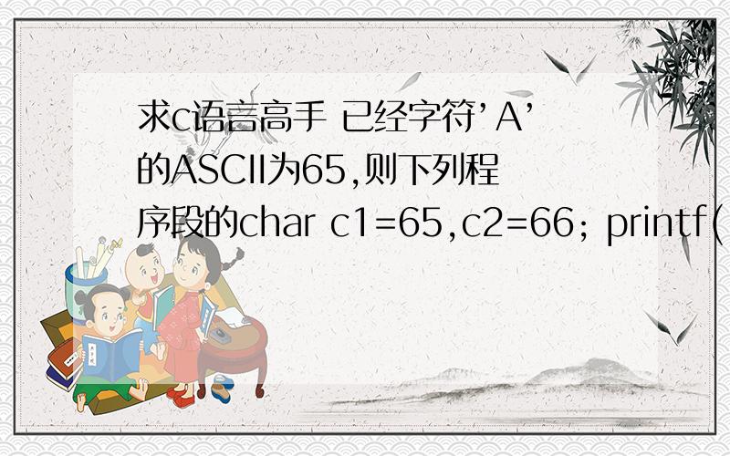 求c语言高手 已经字符’A’的ASCII为65,则下列程序段的char c1=65,c2=66; printf(“%d %c”,c1,c2);输出结果是A．65 66 B．A 66 C． 65 B D．A B