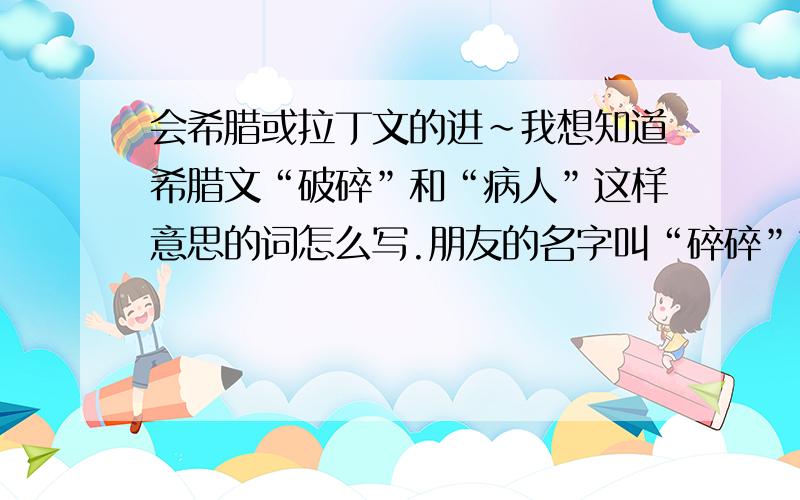 会希腊或拉丁文的进~我想知道希腊文“破碎”和“病人”这样意思的词怎么写.朋友的名字叫“碎碎”也有名字叫“病人”,想做一个写有希腊文的牌子送给他.希望多给一些,要有写法和读音