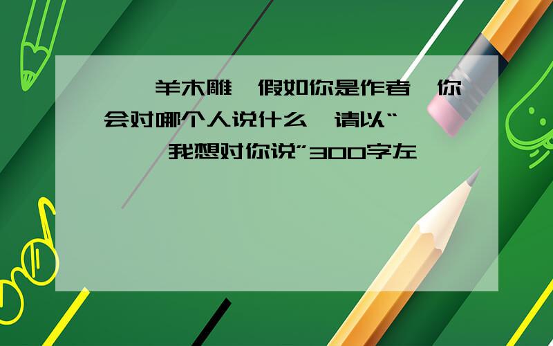 《羚羊木雕》假如你是作者,你会对哪个人说什么,请以“ — —,我想对你说”300字左