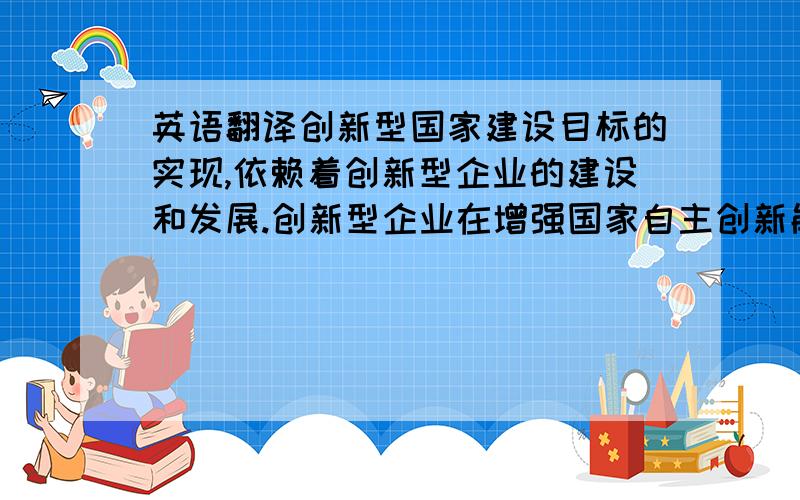 英语翻译创新型国家建设目标的实现,依赖着创新型企业的建设和发展.创新型企业在增强国家自主创新能力,建设创新型国 家中肩负着重要的历史使命和责任,全面实施创新型企业持续发展战