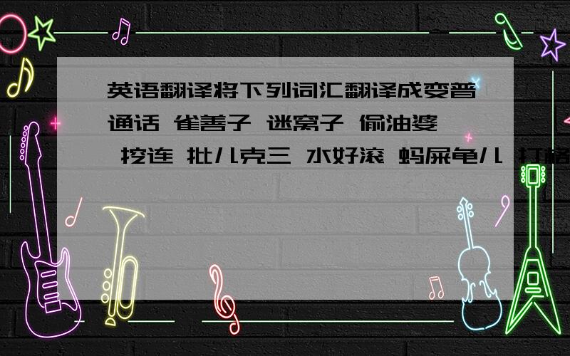 英语翻译将下列词汇翻译成变普通话 雀善子 迷窝子 偷油婆 挖连 批儿克三 水好滚 蚂屎龟儿 打格兜 惨间 倒统 燕老鼠儿 丁丁猫 扯格头儿 钭耸 日霉 爬老海 盘盒儿 颤花儿 牙尖舌怪 寒气 老