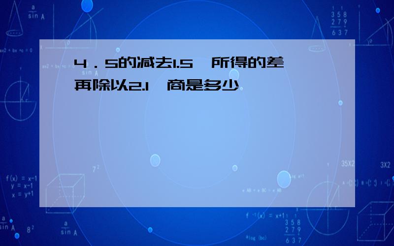 4．5的减去1.5,所得的差再除以2.1,商是多少