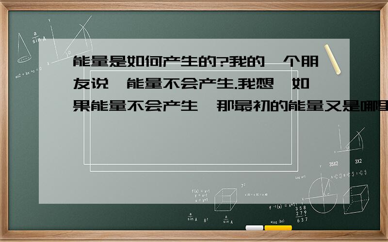 能量是如何产生的?我的一个朋友说,能量不会产生.我想,如果能量不会产生,那最初的能量又是哪里来的?请给我准确答案,没和大家闹着玩