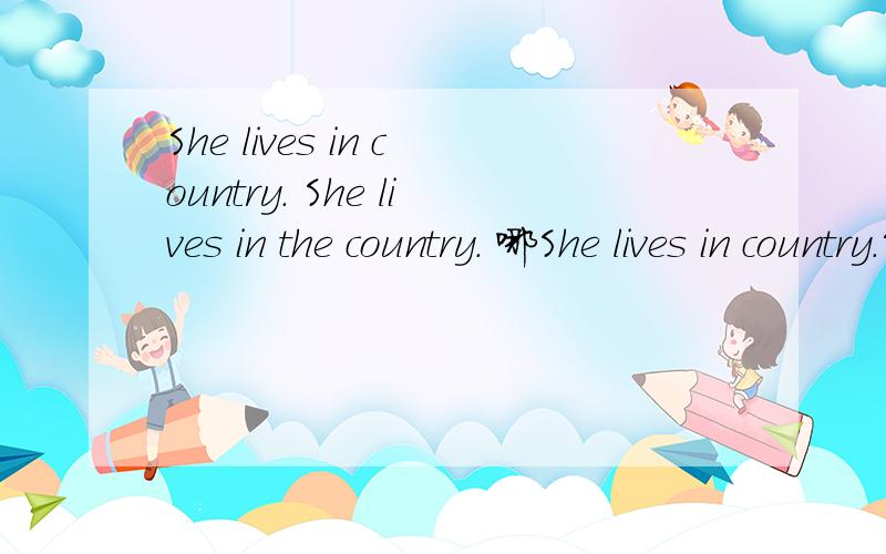 She lives in country. She lives in the country. 哪She lives in country.She lives in the country.哪个对,谢谢.