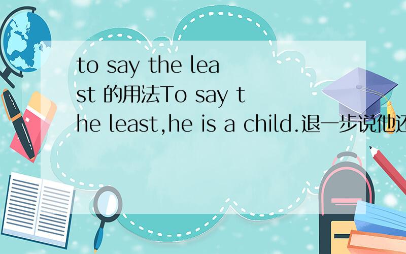 to say the least 的用法To say the least,he is a child.退一步说他还只是个孩子