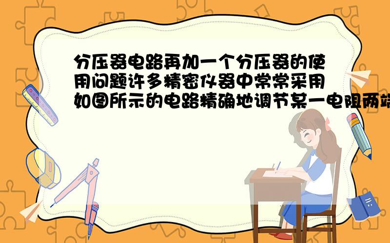 分压器电路再加一个分压器的使用问题许多精密仪器中常常采用如图所示的电路精确地调节某一电阻两端的电压,图中R1、 R2是两只滑动变阻器,通过它们可以对负载电阻R0（阻值约为500Ω）两