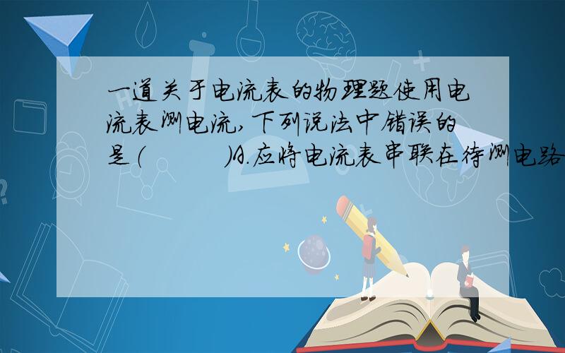 一道关于电流表的物理题使用电流表测电流,下列说法中错误的是（　　　）A.应将电流表串联在待测电路中 B.使用前必须估测电流,不超过电流表量程方可使用 C.应将电流表的正接线柱直接接