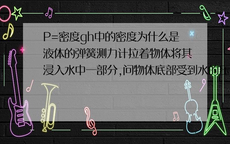 P=密度gh中的密度为什么是液体的弹簧测力计拉着物体将其浸入水中一部分,问物体底部受到水的压强大小.为什么用水的密度计算呢?P=F除以S=PVg除以S,中P是物体的密度吧~