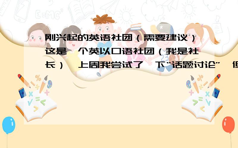 刚兴起的英语社团（需要建议）这是一个英以口语社团（我是社长）,上周我尝试了一下“话题讨论”,但由于他们英语口语较差,进行的不是很顺利,最后十分钟只好给他们做点英语游戏了.社