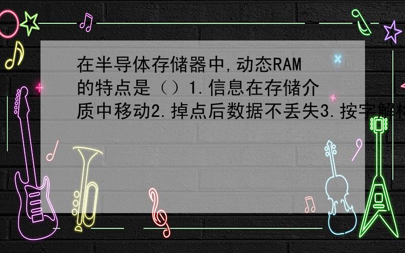 在半导体存储器中,动态RAM的特点是（）1.信息在存储介质中移动2.掉点后数据不丢失3.按字解构存储4.按位结构方式存储应该选哪一个呢?单选哈