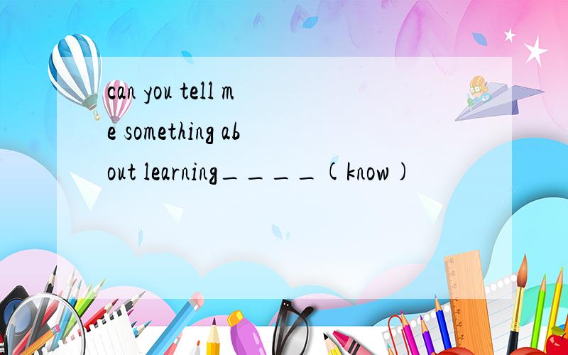 can you tell me something about learning____(know)