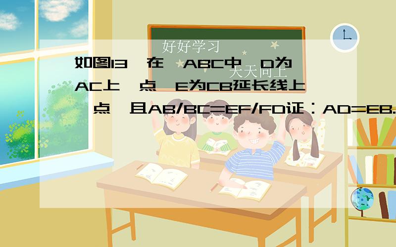 如图13,在⊿ABC中,D为AC上一点,E为CB延长线上一点,且AB/BC=EF/FD证：AD=EB.红线是后加的辅助线