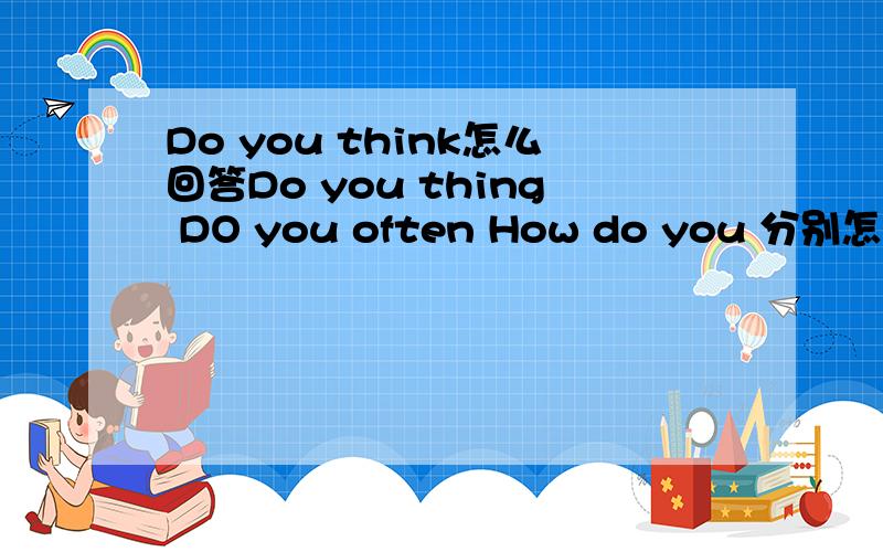 Do you think怎么回答Do you thing DO you often How do you 分别怎么回答