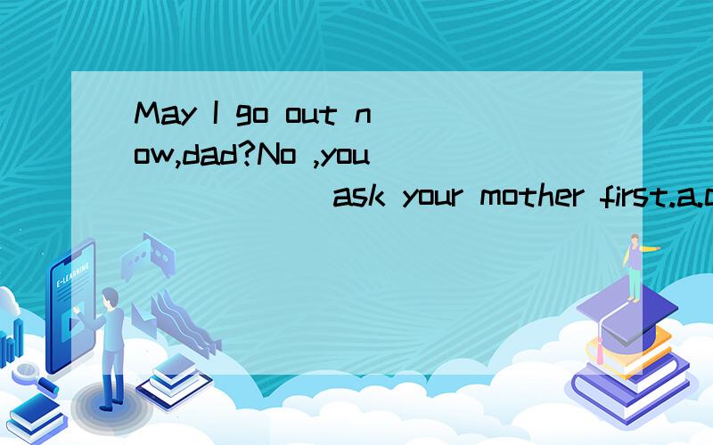 May I go out now,dad?No ,you _____ ask your mother first.a.can b.may c.need d.must请给出答案,并说明理由