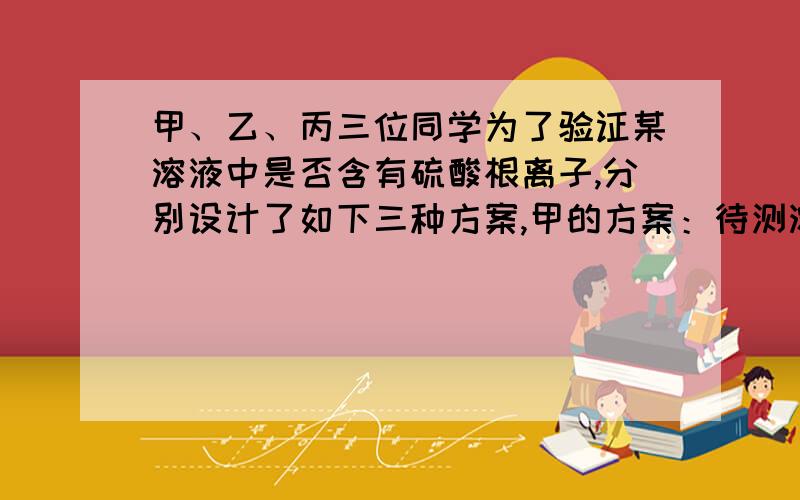 甲、乙、丙三位同学为了验证某溶液中是否含有硫酸根离子,分别设计了如下三种方案,甲的方案：待测溶液先