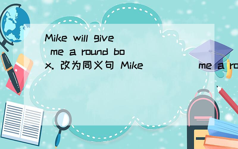 Mike will give me a round box. 改为同义句 Mike( )( )me a round box.O(∩_∩)O谢谢你哦  今天要不是你 我晚上就不用睡觉了   呜 都是我爸妈硬要我去提高英语 可是我根本不感兴趣听那娘娘腔老师讲课  所