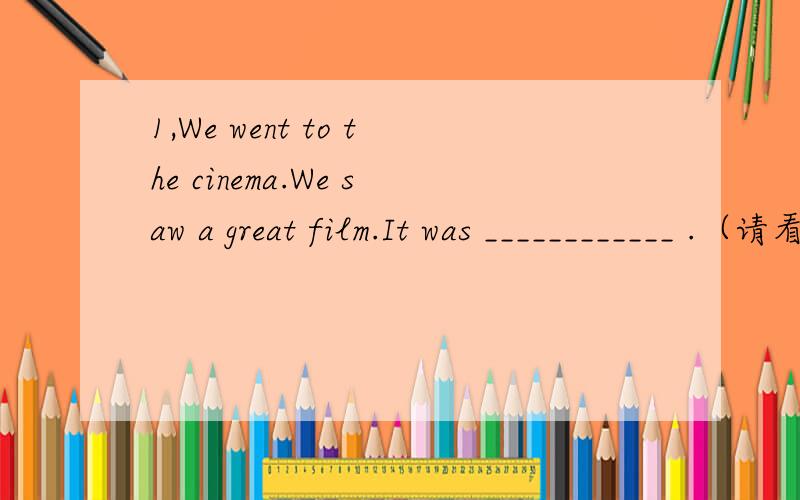 1,We went to the cinema.We saw a great film.It was ____________ .（请看问题补充）2,I went to the art museum .It was __________.I learned a lot .The art was_____________,too.3,I went to the swimming pool .I swam and swam.It was____________4,We