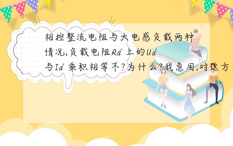 相控整流电阻与大电感负载两种情况,负载电阻Rd 上的Ud与Id 乘积相等不?为什么?我急用,对这方面有了解的人请快告诉我,