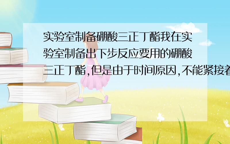 实验室制备硼酸三正丁酯我在实验室制备出下步反应要用的硼酸三正丁酯,但是由于时间原因,不能紧接着进行下一步反应,那制出的硼酸三正丁酯应该如何存放才能保证长时间不分解失效?