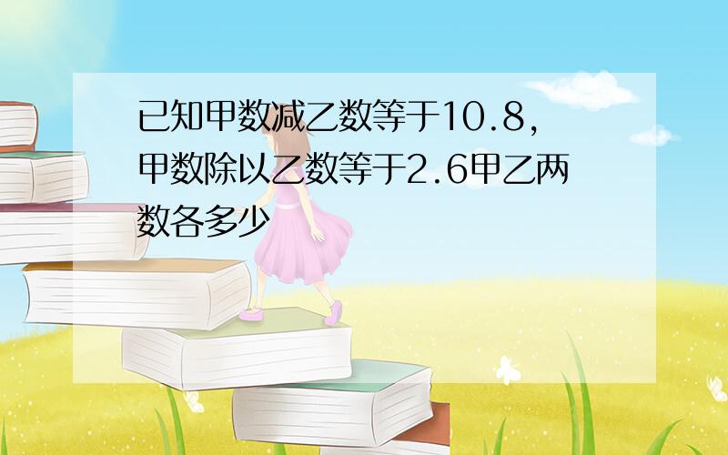 已知甲数减乙数等于10.8,甲数除以乙数等于2.6甲乙两数各多少