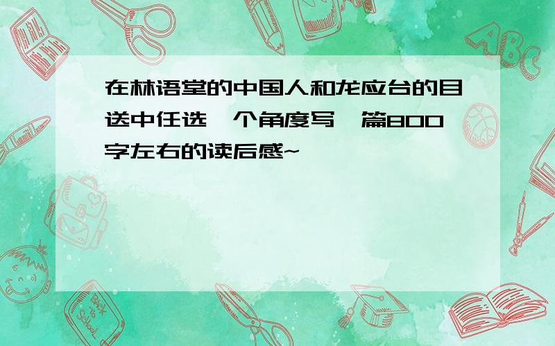 在林语堂的中国人和龙应台的目送中任选一个角度写一篇800字左右的读后感~