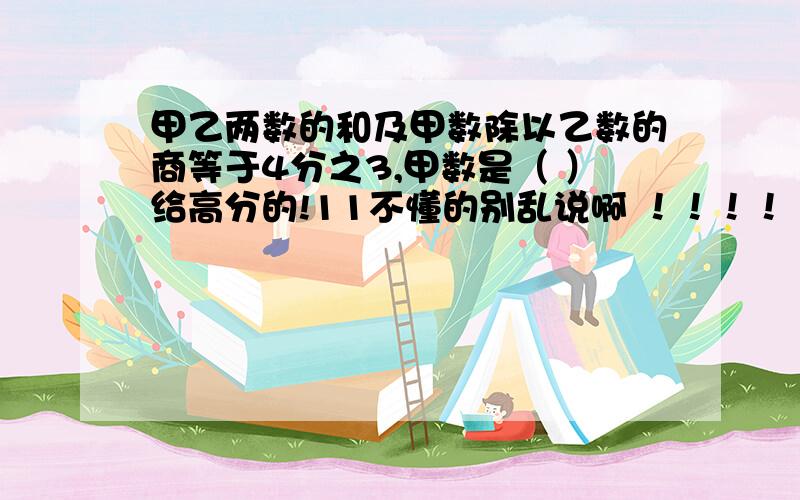 甲乙两数的和及甲数除以乙数的商等于4分之3,甲数是（ ）给高分的!11不懂的别乱说啊 ！！！！！！！！老师出的，我咋知道！