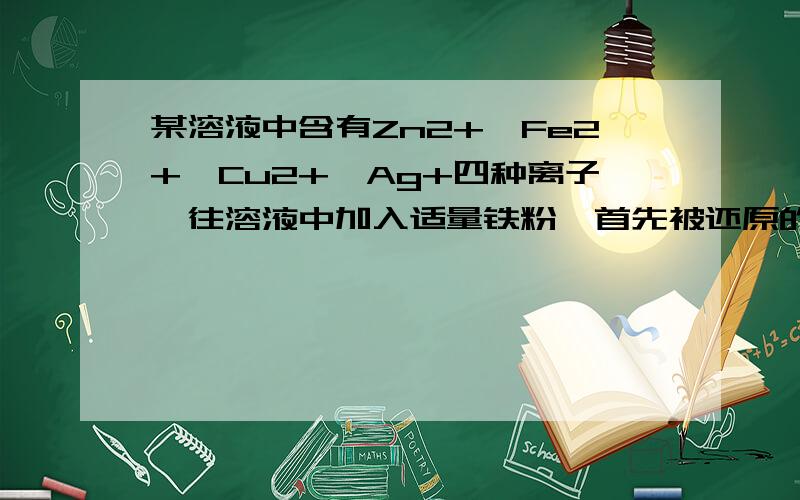 某溶液中含有Zn2+、Fe2+、Cu2+、Ag+四种离子,往溶液中加入适量铁粉,首先被还原的是哪种离子?麻烦讲下理由,