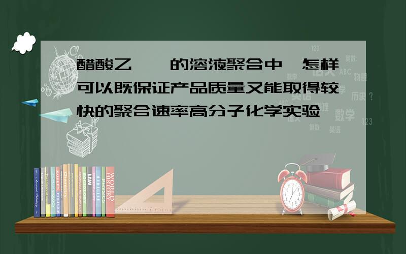 醋酸乙烯酯的溶液聚合中,怎样可以既保证产品质量又能取得较快的聚合速率高分子化学实验