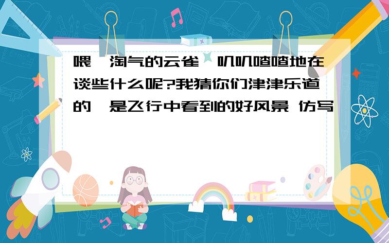 喂,淘气的云雀,叽叽喳喳地在谈些什么呢?我猜你们津津乐道的,是飞行中看到的好风景 仿写